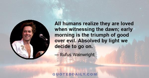 All humans realize they are loved when witnessing the dawn; early morning is the triumph of good over evil. Absolved by light we decide to go on.