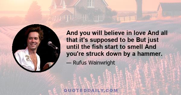 And you will believe in love And all that it's supposed to be But just until the fish start to smell And you're struck down by a hammer.