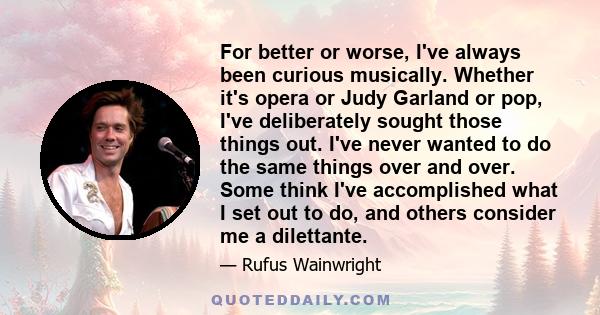 For better or worse, I've always been curious musically. Whether it's opera or Judy Garland or pop, I've deliberately sought those things out. I've never wanted to do the same things over and over. Some think I've