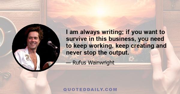 I am always writing; if you want to survive in this business, you need to keep working, keep creating and never stop the output.