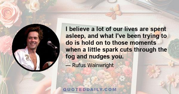 I believe a lot of our lives are spent asleep, and what I've been trying to do is hold on to those moments when a little spark cuts through the fog and nudges you.