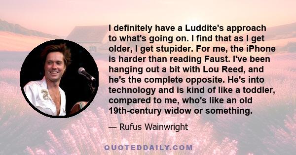 I definitely have a Luddite's approach to what's going on. I find that as I get older, I get stupider. For me, the iPhone is harder than reading Faust. I've been hanging out a bit with Lou Reed, and he's the complete