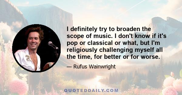 I definitely try to broaden the scope of music. I don't know if it's pop or classical or what, but I'm religiously challenging myself all the time, for better or for worse.