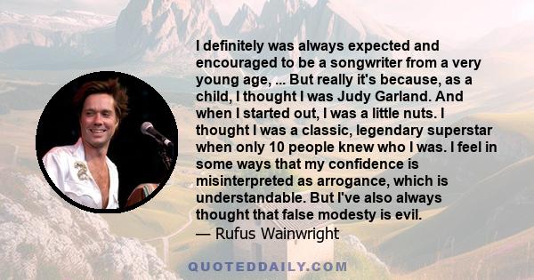 I definitely was always expected and encouraged to be a songwriter from a very young age, ... But really it's because, as a child, I thought I was Judy Garland. And when I started out, I was a little nuts. I thought I