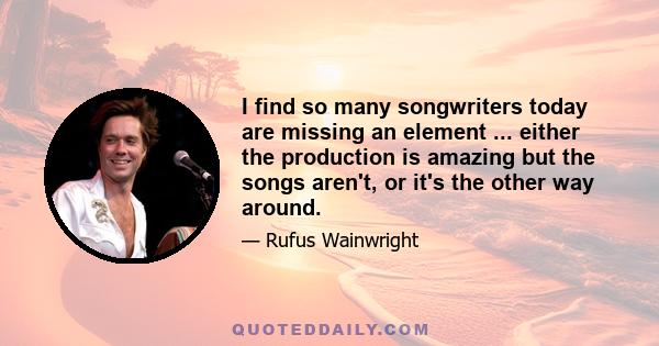 I find so many songwriters today are missing an element ... either the production is amazing but the songs aren't, or it's the other way around.