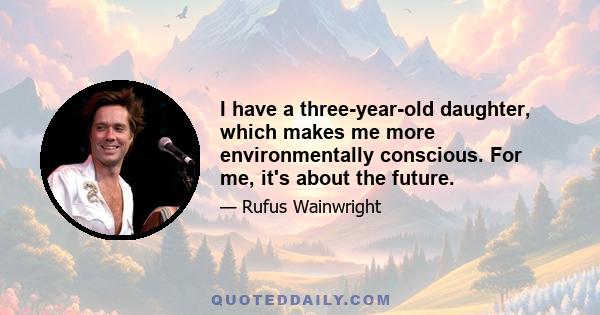 I have a three-year-old daughter, which makes me more environmentally conscious. For me, it's about the future.