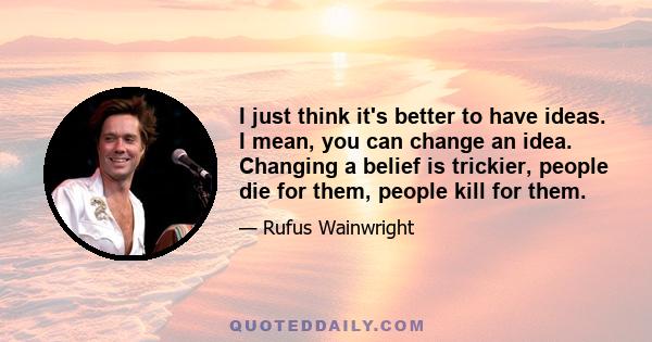 I just think it's better to have ideas. I mean, you can change an idea. Changing a belief is trickier, people die for them, people kill for them.