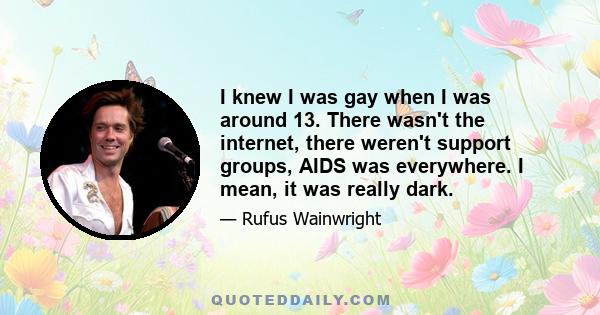 I knew I was gay when I was around 13. There wasn't the internet, there weren't support groups, AIDS was everywhere. I mean, it was really dark.