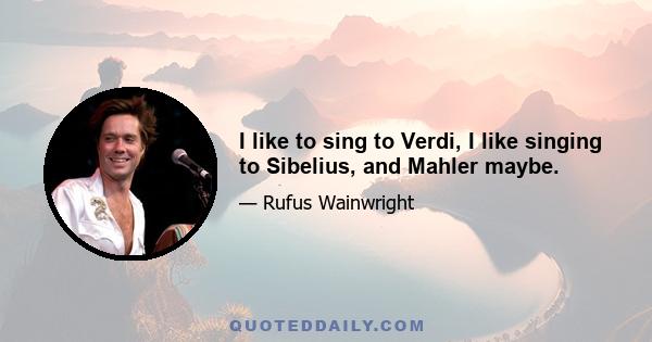 I like to sing to Verdi, I like singing to Sibelius, and Mahler maybe.