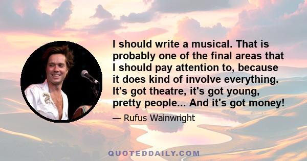 I should write a musical. That is probably one of the final areas that I should pay attention to, because it does kind of involve everything. It's got theatre, it's got young, pretty people... And it's got money!