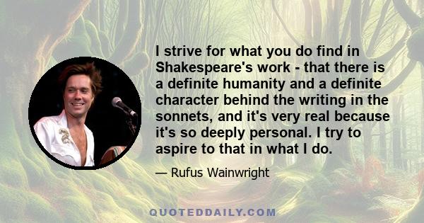 I strive for what you do find in Shakespeare's work - that there is a definite humanity and a definite character behind the writing in the sonnets, and it's very real because it's so deeply personal. I try to aspire to