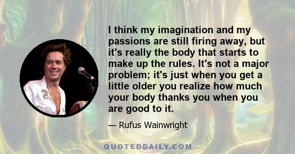 I think my imagination and my passions are still firing away, but it's really the body that starts to make up the rules. It's not a major problem; it's just when you get a little older you realize how much your body