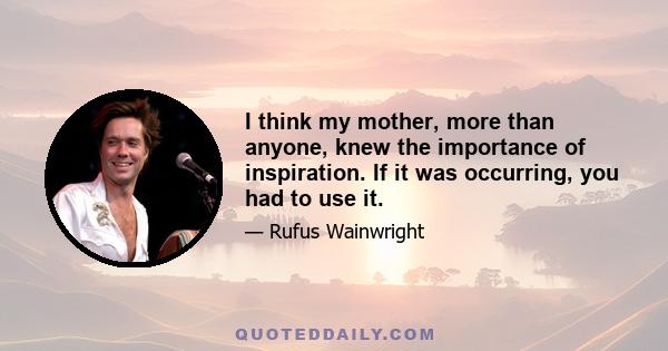 I think my mother, more than anyone, knew the importance of inspiration. If it was occurring, you had to use it.
