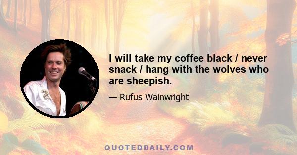 I will take my coffee black / never snack / hang with the wolves who are sheepish.