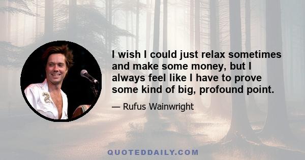 I wish I could just relax sometimes and make some money, but I always feel like I have to prove some kind of big, profound point.