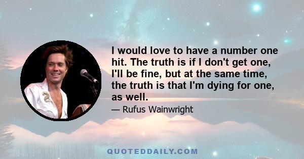 I would love to have a number one hit. The truth is if I don't get one, I'll be fine, but at the same time, the truth is that I'm dying for one, as well.