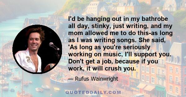 I'd be hanging out in my bathrobe all day, stinky, just writing, and my mom allowed me to do this-as long as I was writing songs. She said, 'As long as you're seriously working on music, I'll support you. Don't get a