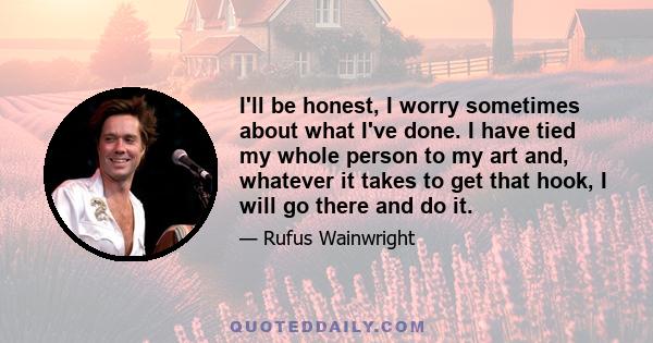 I'll be honest, I worry sometimes about what I've done. I have tied my whole person to my art and, whatever it takes to get that hook, I will go there and do it.