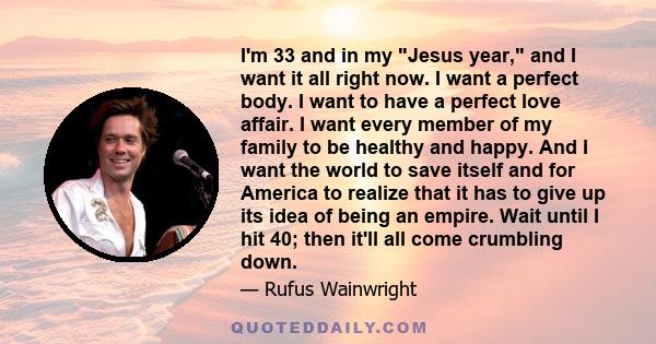 I'm 33 and in my Jesus year, and I want it all right now. I want a perfect body. I want to have a perfect love affair. I want every member of my family to be healthy and happy. And I want the world to save itself and