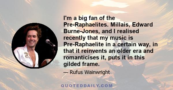 I'm a big fan of the Pre-Raphaelites. Millais, Edward Burne-Jones, and I realised recently that my music is Pre-Raphaelite in a certain way, in that it reinvents an older era and romanticises it, puts it in this gilded