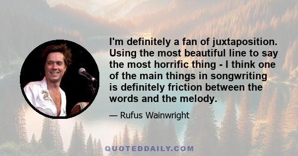 I'm definitely a fan of juxtaposition. Using the most beautiful line to say the most horrific thing - I think one of the main things in songwriting is definitely friction between the words and the melody.