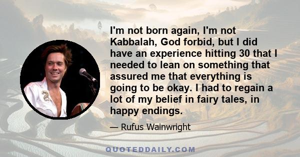 I'm not born again, I'm not Kabbalah, God forbid, but I did have an experience hitting 30 that I needed to lean on something that assured me that everything is going to be okay. I had to regain a lot of my belief in