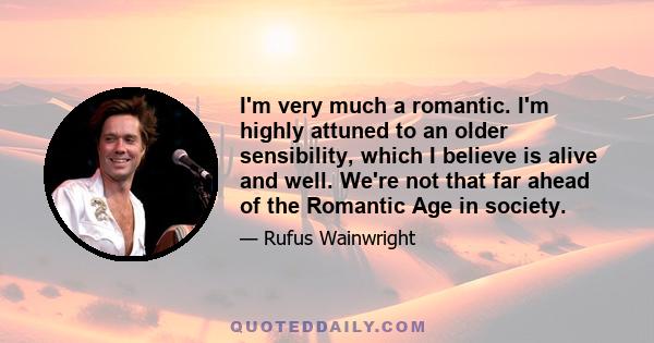 I'm very much a romantic. I'm highly attuned to an older sensibility, which I believe is alive and well. We're not that far ahead of the Romantic Age in society.