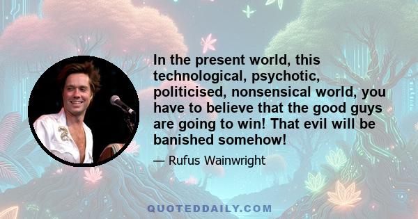 In the present world, this technological, psychotic, politicised, nonsensical world, you have to believe that the good guys are going to win! That evil will be banished somehow!