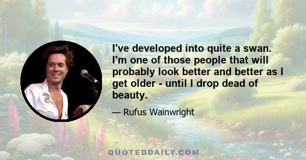 I've developed into quite a swan. I'm one of those people that will probably look better and better as I get older - until I drop dead of beauty.