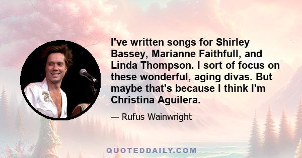 I've written songs for Shirley Bassey, Marianne Faithfull, and Linda Thompson. I sort of focus on these wonderful, aging divas. But maybe that's because I think I'm Christina Aguilera.