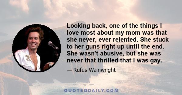 Looking back, one of the things I love most about my mom was that she never, ever relented. She stuck to her guns right up until the end. She wasn't abusive, but she was never that thrilled that I was gay.