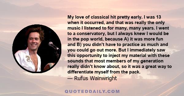 My love of classical hit pretty early. I was 13 when it occurred, and that was really the only music I listened to for many, many years. I went to a conservatory, but I always knew I would be in the pop world, because