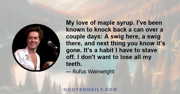 My love of maple syrup. I've been known to knock back a can over a couple days: A swig here, a swig there, and next thing you know it's gone. It's a habit I have to stave off. I don't want to lose all my teeth.