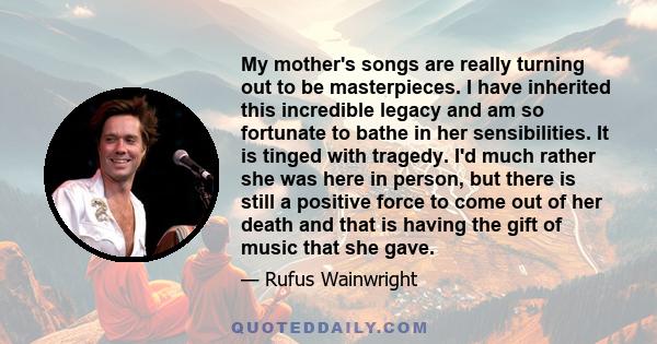 My mother's songs are really turning out to be masterpieces. I have inherited this incredible legacy and am so fortunate to bathe in her sensibilities. It is tinged with tragedy. I'd much rather she was here in person,