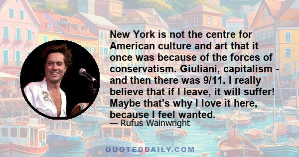 New York is not the centre for American culture and art that it once was because of the forces of conservatism. Giuliani, capitalism - and then there was 9/11. I really believe that if I leave, it will suffer! Maybe