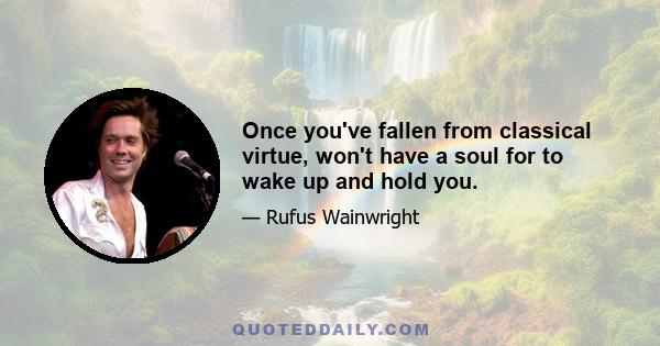 Once you've fallen from classical virtue, won't have a soul for to wake up and hold you.