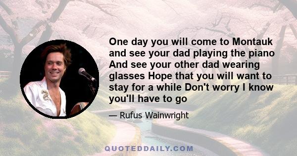 One day you will come to Montauk and see your dad playing the piano And see your other dad wearing glasses Hope that you will want to stay for a while Don't worry I know you'll have to go