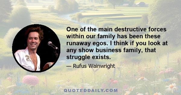 One of the main destructive forces within our family has been these runaway egos. I think if you look at any show business family, that struggle exists.