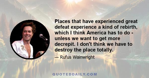 Places that have experienced great defeat experience a kind of rebirth, which I think America has to do - unless we want to get more decrepit. I don't think we have to destroy the place totally.