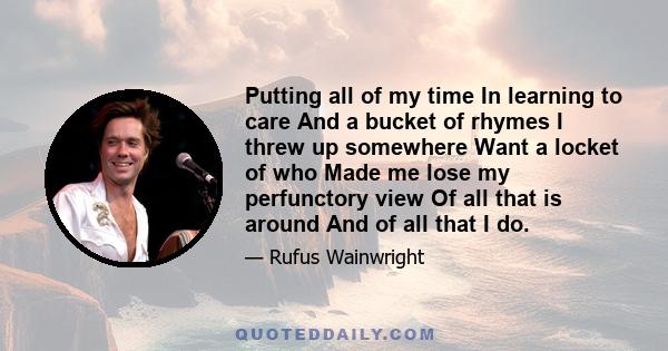 Putting all of my time In learning to care And a bucket of rhymes I threw up somewhere Want a locket of who Made me lose my perfunctory view Of all that is around And of all that I do.