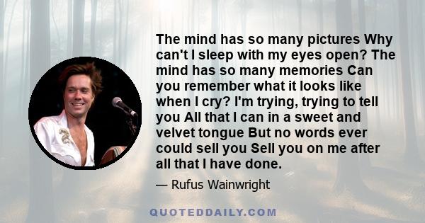 The mind has so many pictures Why can't I sleep with my eyes open? The mind has so many memories Can you remember what it looks like when I cry? I'm trying, trying to tell you All that I can in a sweet and velvet tongue 