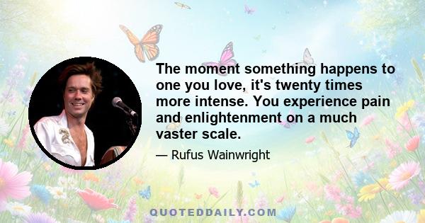 The moment something happens to one you love, it's twenty times more intense. You experience pain and enlightenment on a much vaster scale.