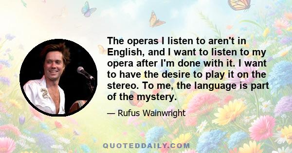 The operas I listen to aren't in English, and I want to listen to my opera after I'm done with it. I want to have the desire to play it on the stereo. To me, the language is part of the mystery.