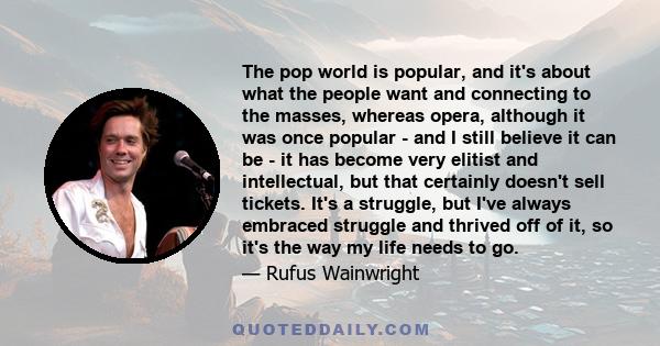 The pop world is popular, and it's about what the people want and connecting to the masses, whereas opera, although it was once popular - and I still believe it can be - it has become very elitist and intellectual, but