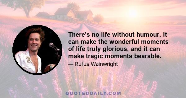 There's no life without humour. It can make the wonderful moments of life truly glorious, and it can make tragic moments bearable.