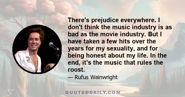 There's prejudice everywhere. I don't think the music industry is as bad as the movie industry. But I have taken a few hits over the years for my sexuality, and for being honest about my life. In the end, it's the music 