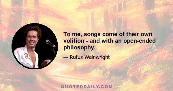 To me, songs come of their own volition - and with an open-ended philosophy.