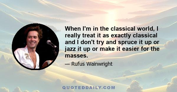 When I'm in the classical world, I really treat it as exactly classical and I don't try and spruce it up or jazz it up or make it easier for the masses.