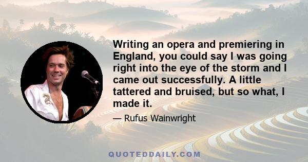 Writing an opera and premiering in England, you could say I was going right into the eye of the storm and I came out successfully. A little tattered and bruised, but so what, I made it.