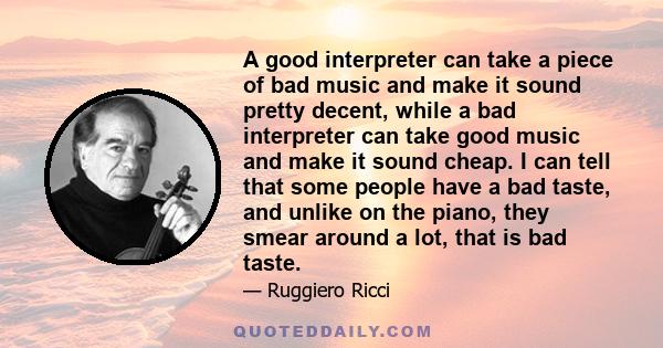 A good interpreter can take a piece of bad music and make it sound pretty decent, while a bad interpreter can take good music and make it sound cheap. I can tell that some people have a bad taste, and unlike on the